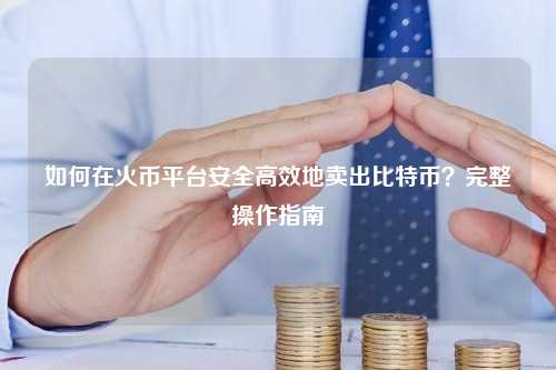 如何在火币平台安全高效地卖出比特币？完整操作指南