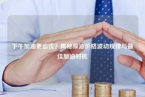 下午加油更省钱？揭秘原油价格波动规律与最佳加油时机