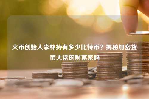 火币创始人李林持有多少比特币？揭秘加密货币大佬的财富密码