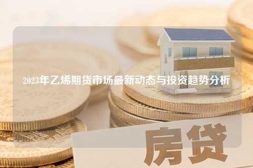 2023年乙烯期货市场最新动态与投资趋势分析