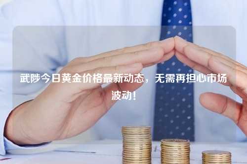 武陟今日黄金价格最新动态，无需再担心市场波动！