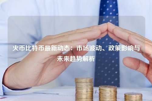 火币比特币最新动态：市场波动、政策影响与未来趋势解析