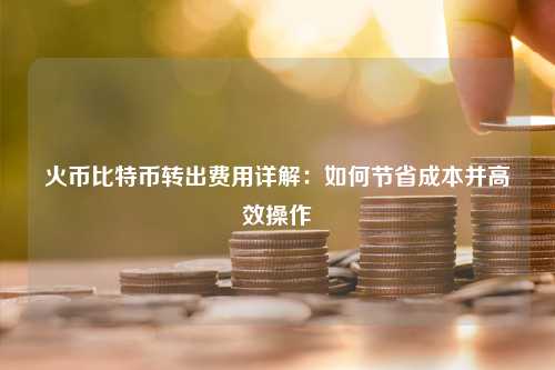 火币比特币转出费用详解：如何节省成本并高效操作