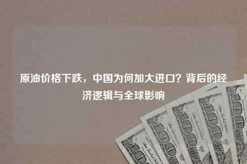 原油价格下跌，中国为何加大进口？背后的经济逻辑与全球影响