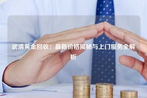 武清黄金回收：最新价格揭秘与上门服务全解析