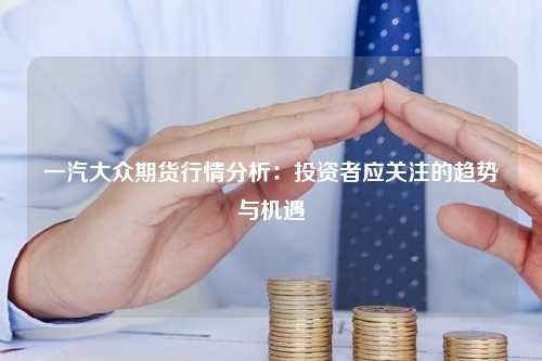 一汽大众期货行情分析：投资者应关注的趋势与机遇