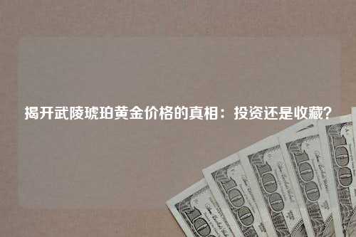 揭开武陵琥珀黄金价格的真相：投资还是收藏？