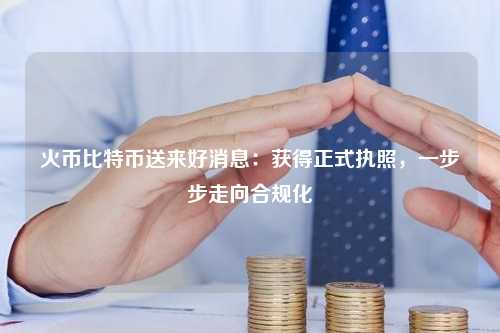 火币比特币送来好消息：获得正式执照，一步步走向合规化