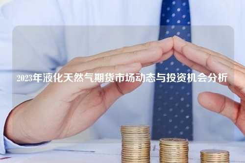 2023年液化天然气期货市场动态与投资机会分析