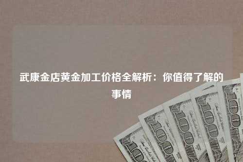 武康金店黄金加工价格全解析：你值得了解的事情