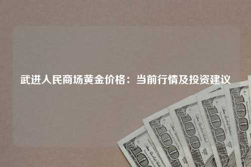 武进人民商场黄金价格：当前行情及投资建议