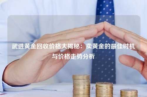 武进黄金回收价格大揭秘：卖黄金的最佳时机与价格走势分析