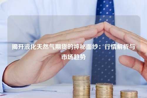 揭开液化天然气期货的神秘面纱：行情解析与市场趋势