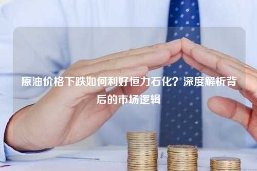 原油价格下跌如何利好恒力石化？深度解析背后的市场逻辑