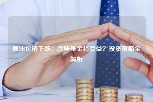 原油价格下跌：哪些基金将受益？投资策略全解析