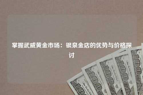 掌握武威黄金市场：银泉金店的优势与价格探讨