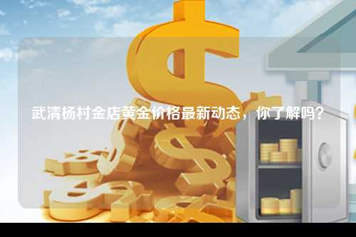 武清杨村金店黄金价格最新动态，你了解吗？